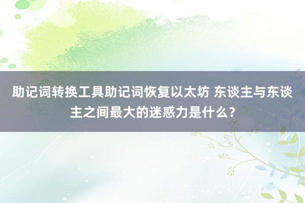 助记词转换工具助记词恢复以太坊 东谈主与东谈主之间最大的迷惑力是什么？