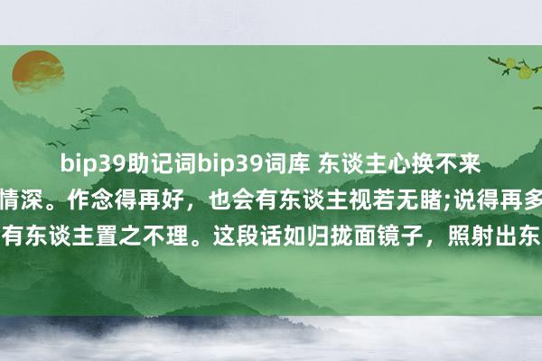 bip39助记词bip39词库 东谈主心换不来东谈主心，稳定也得不到情深。作念得再好，也会有东谈主视若无睹;说得再多，也会有东谈主置之不理。这段话如归拢面镜子，照射出东谈主性中的阴雨面和现实的狂暴。