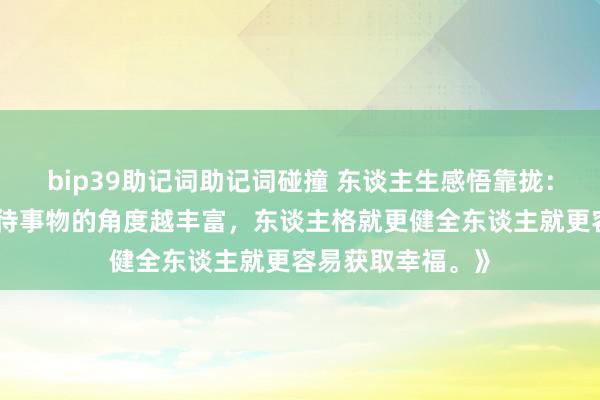 bip39助记词助记词碰撞 东谈主生感悟靠拢：《一个东谈主看待事物的角度越丰富，东谈主格就更健全东谈主就更容易获取幸福。》