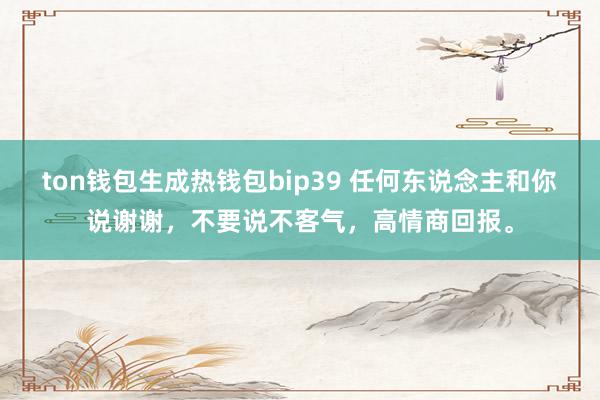 ton钱包生成热钱包bip39 任何东说念主和你说谢谢，不要说不客气，高情商回报。